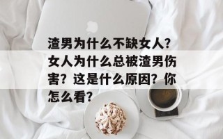 渣男为什么不缺女人？女人为什么总被渣男伤害？这是什么原因？你怎么看？