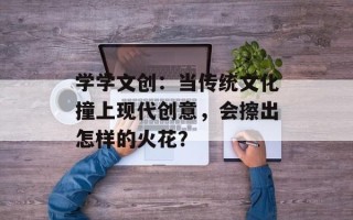 学学文创：当传统文化撞上现代创意，会擦出怎样的火花？