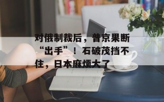 对俄制裁后，普京果断“出手”！石破茂挡不住，日本麻烦大了