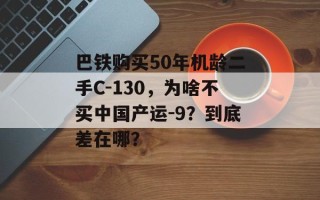 巴铁购买50年机龄二手C-130，为啥不买中国产运-9？到底差在哪？