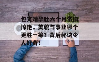 包文婧孕肚六个月依旧惊艳，美貌与事业哪个更胜一筹？背后秘诀令人好奇！