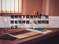 视频号下载有妙招：长期有效神器，让视频随心下