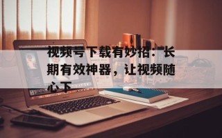 视频号下载有妙招：长期有效神器，让视频随心下