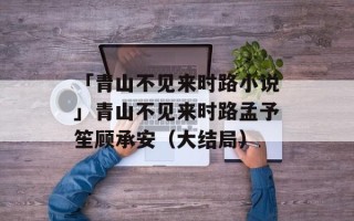 「青山不见来时路小说」青山不见来时路孟予笙顾承安（大结局）