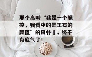 那个高喊“我是一个颜控，我看中的是王石的颜值”的田朴珺，终于有底气了！