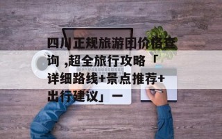 四川正规旅游团价格查询 ,超全旅行攻略「详细路线+景点推荐+出行建议」一