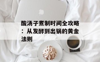 酸汤子煮制时间全攻略：从发酵到出锅的黄金法则