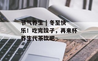 节气养生 | 冬至快乐！吃完饺子，再来杯养生代茶饮吧~