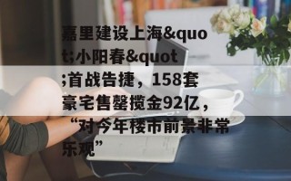 嘉里建设上海"小阳春"首战告捷，158套豪宅售罄揽金92亿，“对今年楼市前景非常乐观”