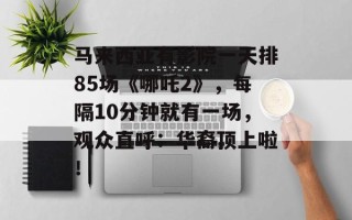 马来西亚有影院一天排85场《哪吒2》，每隔10分钟就有一场，观众直呼：华裔顶上啦！