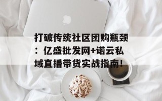 打破传统社区团购瓶颈：亿盛批发网+诺云私域直播带货实战指南！