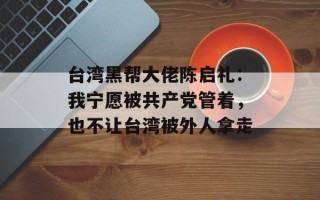 台湾黑帮大佬陈启礼：我宁愿被共产党管着，也不让台湾被外人拿走