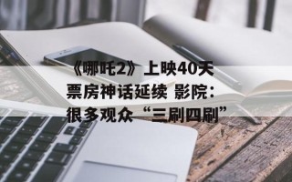 《哪吒2》上映40天票房神话延续 影院：很多观众“三刷四刷”