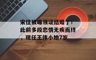 宋佳被曝领证结婚了！此前多段恋情无疾而终，现任王伟小她7岁