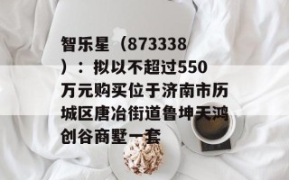 智乐星（873338）：拟以不超过550万元购买位于济南市历城区唐冶街道鲁坤天鸿创谷商墅一套