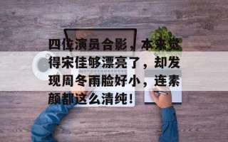 四位演员合影，本来觉得宋佳够漂亮了，却发现周冬雨脸好小，连素颜都这么清纯！