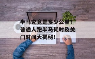 半马究竟是多少公里？普通人跑半马耗时及关门时间大揭秘！