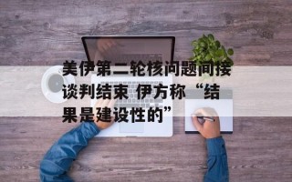 美伊第二轮核问题间接谈判结束 伊方称“结果是建设性的”