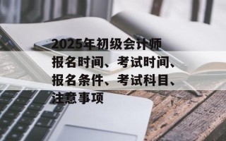 2025年初级会计师报名时间、考试时间、报名条件、考试科目、注意事项