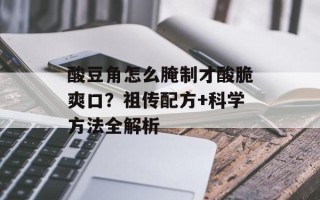 酸豆角怎么腌制才酸脆爽口？祖传配方+科学方法全解析