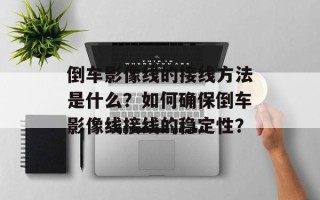 倒车影像线的接线方法是什么？如何确保倒车影像线接线的稳定性？