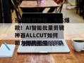 视频混剪神器，今年爆款！AI智能批量剪辑神器ALLCUT如何助力矩阵账号