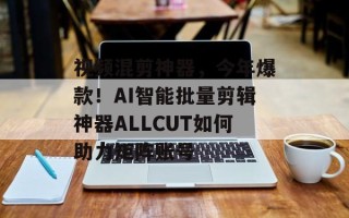 视频混剪神器，今年爆款！AI智能批量剪辑神器ALLCUT如何助力矩阵账号