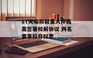 ST天喻拟就重大仲裁案签署和解协议 两名董事投弃权票