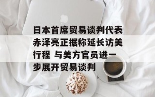 日本首席贸易谈判代表赤泽亮正据称延长访美行程 与美方官员进一步展开贸易谈判