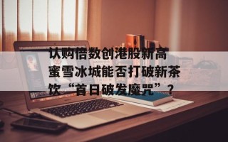 认购倍数创港股新高 蜜雪冰城能否打破新茶饮“首日破发魔咒”？