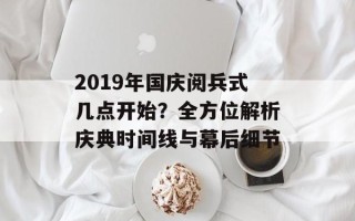 2019年国庆阅兵式几点开始？全方位解析庆典时间线与幕后细节