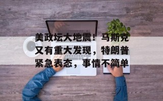 美政坛大地震！马斯克又有重大发现，特朗普紧急表态，事情不简单
