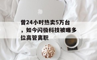 曾24小时热卖5万台，如今闪极科技被曝多位高管离职