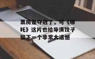 票房是夺冠了，可《哪吒》这片也给导演饺子留下一个非常大遗憾