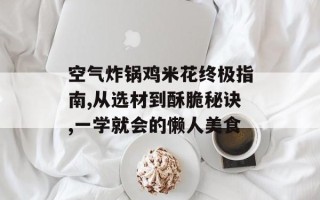 空气炸锅鸡米花终极指南,从选材到酥脆秘诀,一学就会的懒人美食