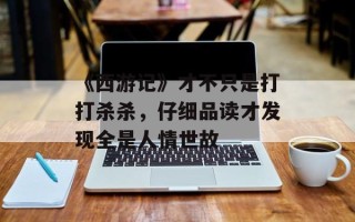 《西游记》才不只是打打杀杀，仔细品读才发现全是人情世故