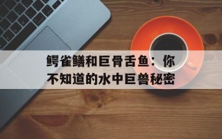 鳄雀鳝和巨骨舌鱼：你不知道的水中巨兽秘密