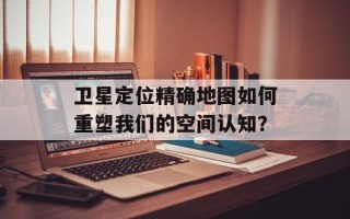 卫星定位精确地图如何重塑我们的空间认知？