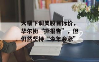 大幅下调美股目标价，华尔街“撕报告”，但仍然坚持“今年会涨”