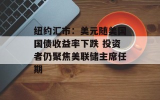 纽约汇市：美元随美国国债收益率下跌 投资者仍聚焦美联储主席任期