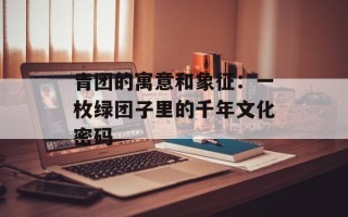 青团的寓意和象征：一枚绿团子里的千年文化密码
