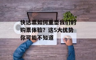 快达票如何重塑我们的购票体验？这5大优势你可能不知道