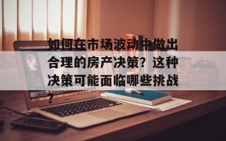 如何在市场波动中做出合理的房产决策？这种决策可能面临哪些挑战？