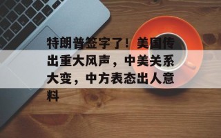 特朗普签字了！美国传出重大风声，中美关系大变，中方表态出人意料