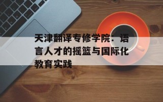 天津翻译专修学院：语言人才的摇篮与国际化教育实践