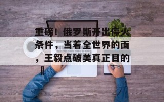重磅！俄罗斯开出停火条件，当着全世界的面，王毅点破美真正目的 ​