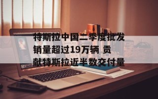 特斯拉中国二季度批发销量超过19万辆 贡献特斯拉近半数交付量