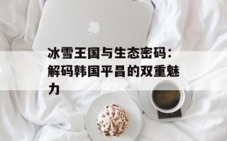 冰雪王国与生态密码：解码韩国平昌的双重魅力