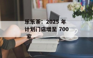 乐乐茶：2025 年计划门店增至 700 家