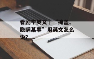 看剧学英文｜“掩盖、隐瞒某事”用英文怎么说？